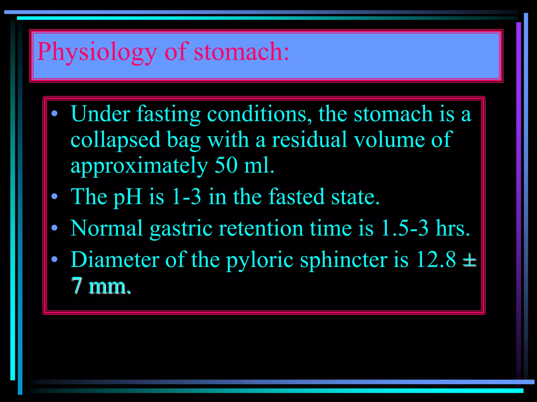 Physiology of stomach:
• Under fasting conditions, the stomach is a
collapsed bag with a residual volume of
approximately 50 ml.
• The pH is 1-3 in the fasted state.
• Normal gastric retention time is 1.5-3 hrs.
• Diameter of the pyloric sphincter is 12.8 ±
7 mm.
 