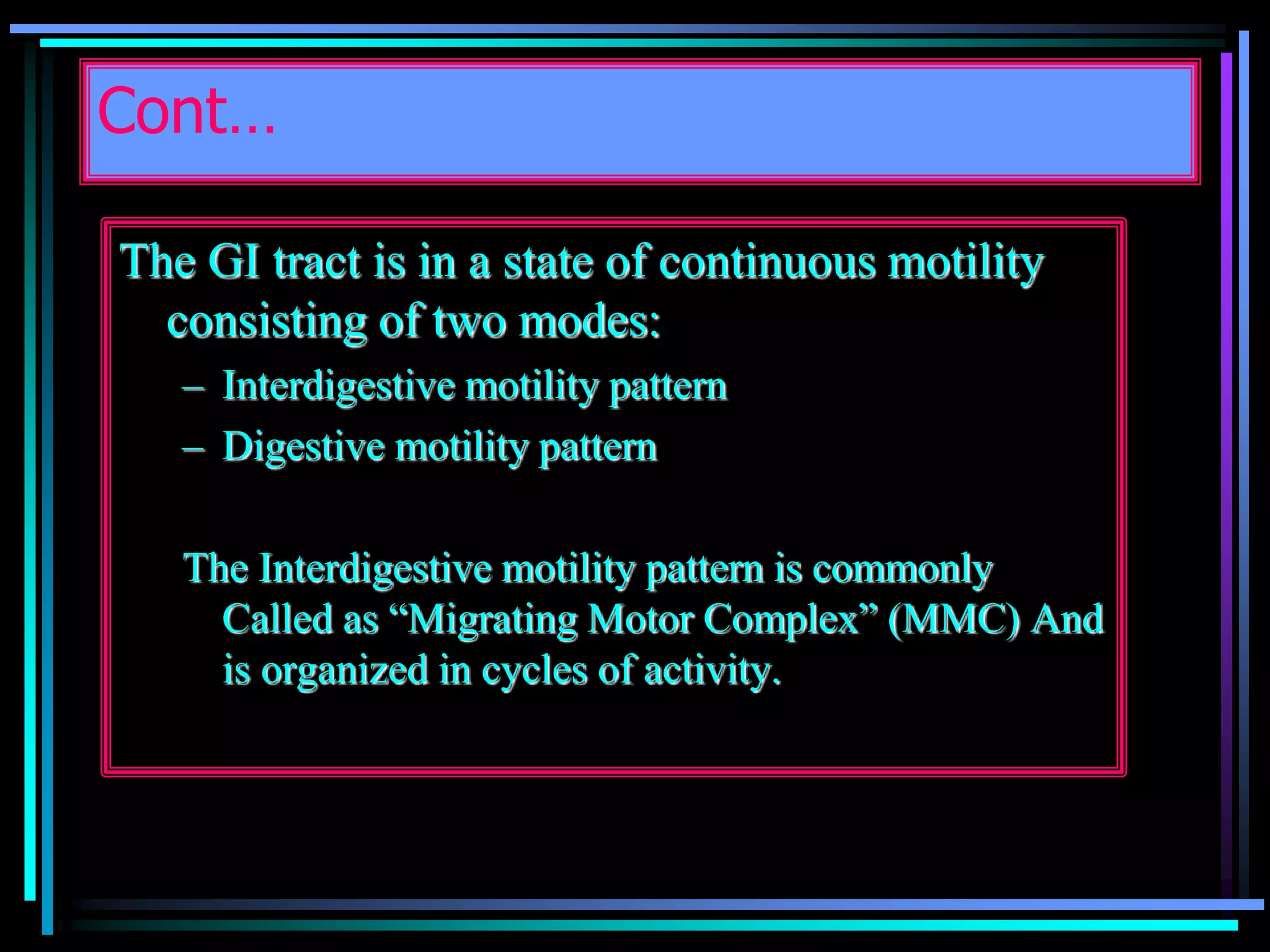 Cont…
The GI tract is in a state of continuous motility
consisting of two modes:
– Interdigestive motility pattern
– Digestive motility pattern
The Interdigestive motility pattern is commonly
Called as “Migrating Motor Complex” (MMC) And
is organized in cycles of activity.
 