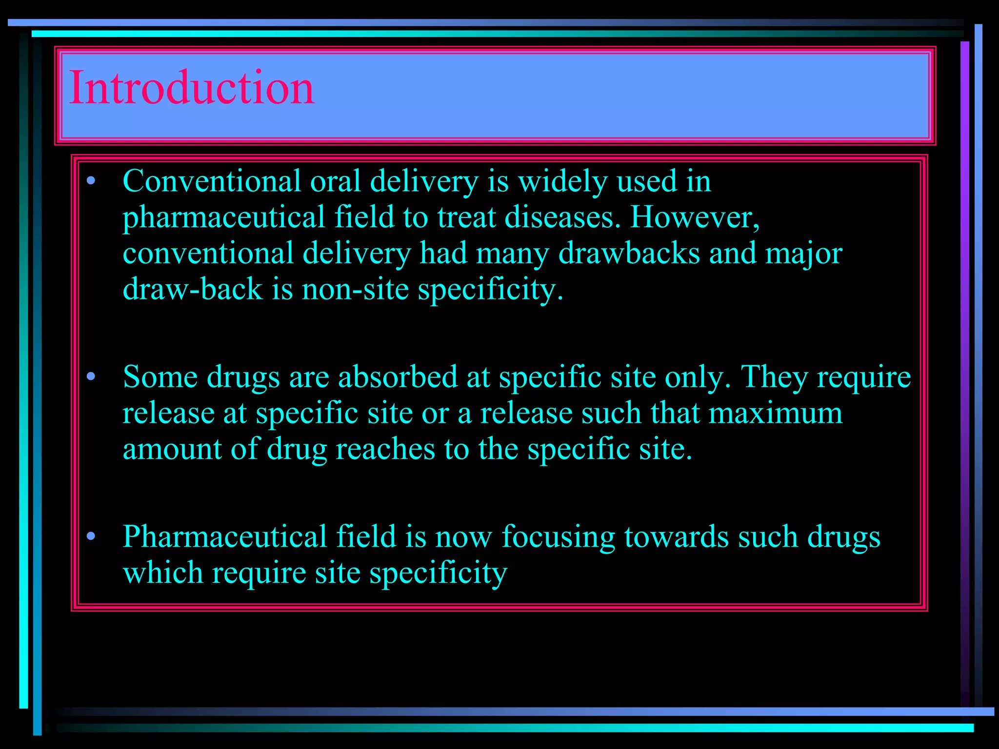 Introduction
• Conventional oral delivery is widely used in
pharmaceutical field to treat diseases. However,
conventional delivery had many drawbacks and major
draw-back is non-site specificity.
• Some drugs are absorbed at specific site only. They require
release at specific site or a release such that maximum
amount of drug reaches to the specific site.
• Pharmaceutical field is now focusing towards such drugs
which require site specificity
 