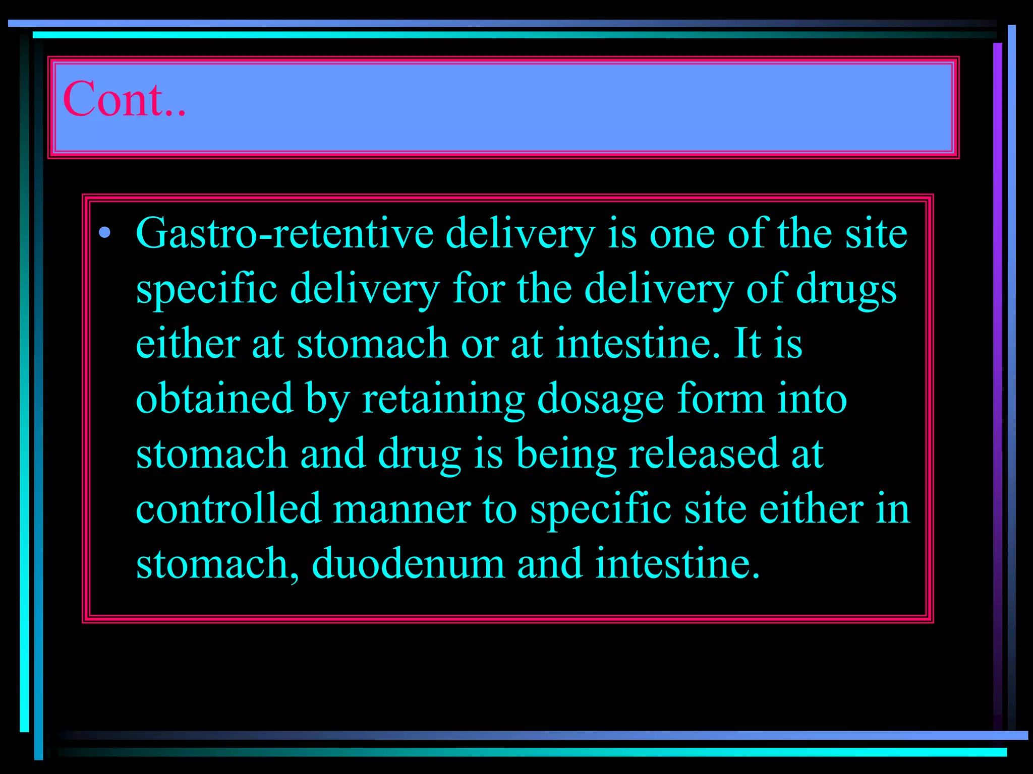 Cont..
• Gastro-retentive delivery is one of the site
specific delivery for the delivery of drugs
either at stomach or at intestine. It is
obtained by retaining dosage form into
stomach and drug is being released at
controlled manner to specific site either in
stomach, duodenum and intestine.
 