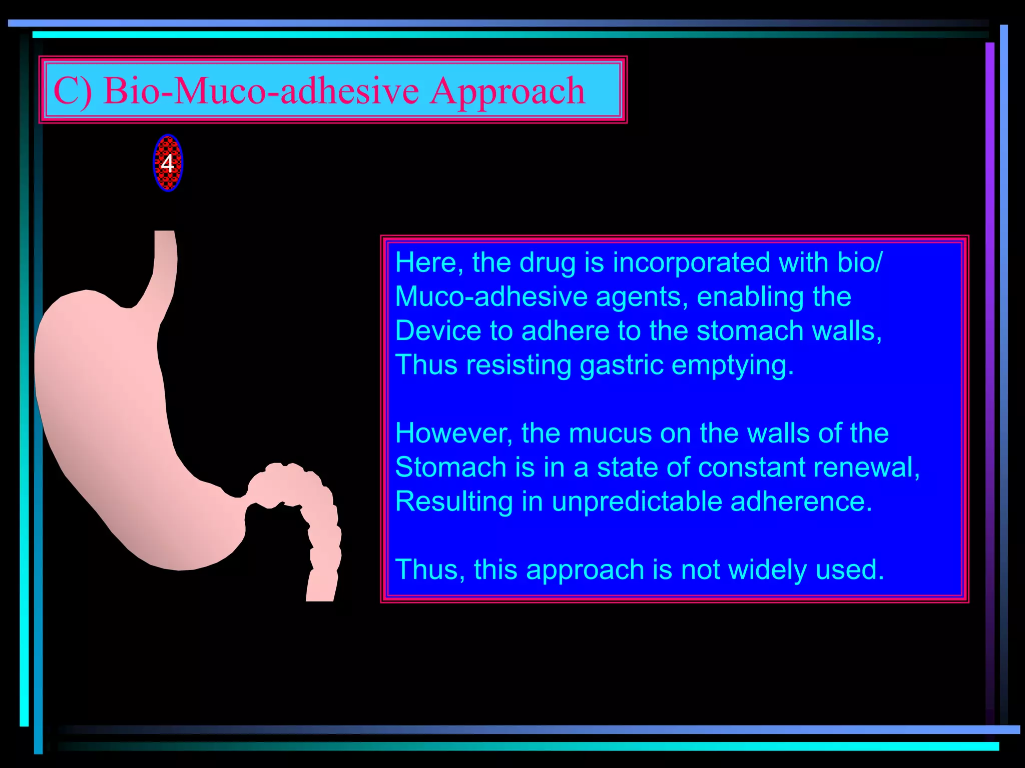 C) Bio-Muco-adhesive Approach
4
Here, the drug is incorporated with bio/
Muco-adhesive agents, enabling the
Device to adhere to the stomach walls,
Thus resisting gastric emptying.
However, the mucus on the walls of the
Stomach is in a state of constant renewal,
Resulting in unpredictable adherence.
Thus, this approach is not widely used.
 