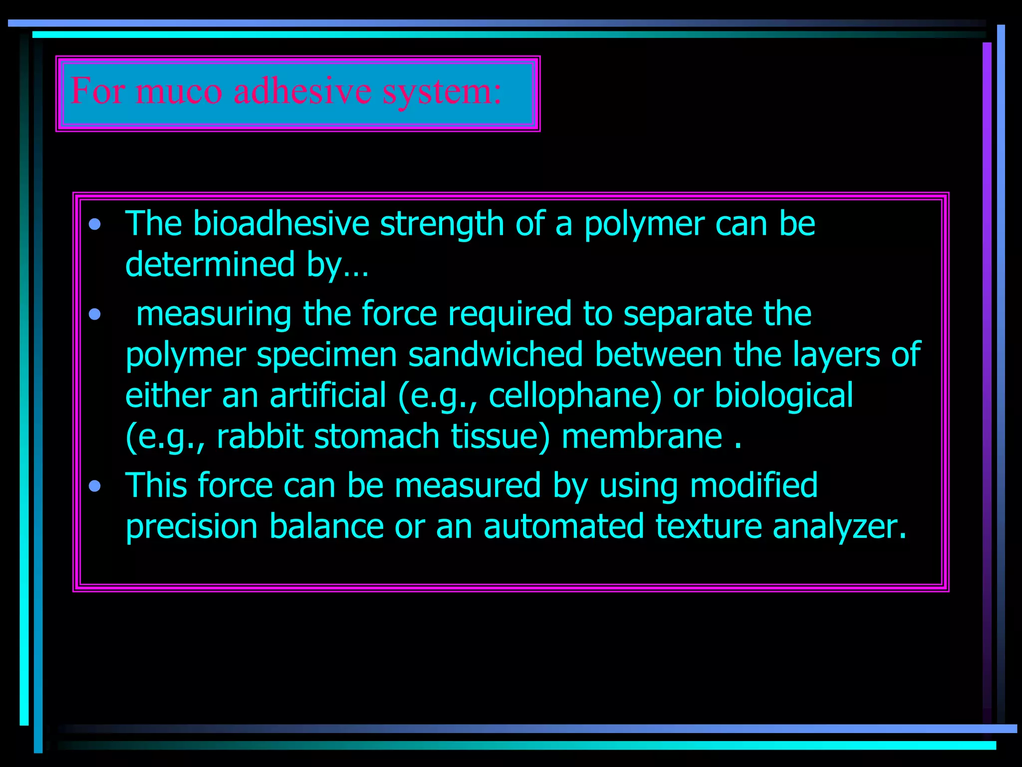 For muco adhesive system:
• The bioadhesive strength of a polymer can be
determined by…
• measuring the force required to separate the
polymer specimen sandwiched between the layers of
either an artificial (e.g., cellophane) or biological
(e.g., rabbit stomach tissue) membrane .
• This force can be measured by using modified
precision balance or an automated texture analyzer.
 