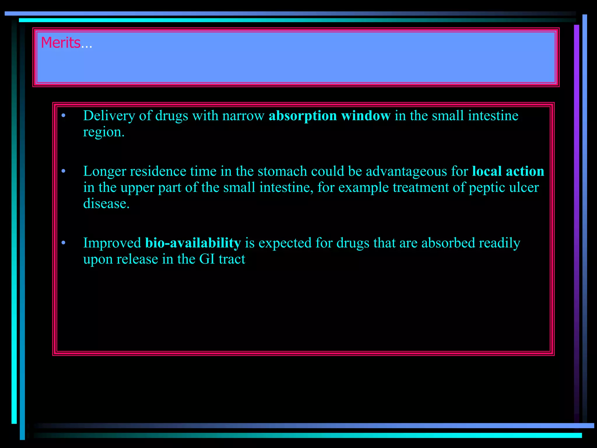 Merits…
• Delivery of drugs with narrow absorption window in the small intestine
region.
• Longer residence time in the stomach could be advantageous for local action
in the upper part of the small intestine, for example treatment of peptic ulcer
disease.
• Improved bio-availability is expected for drugs that are absorbed readily
upon release in the GI tract
 
