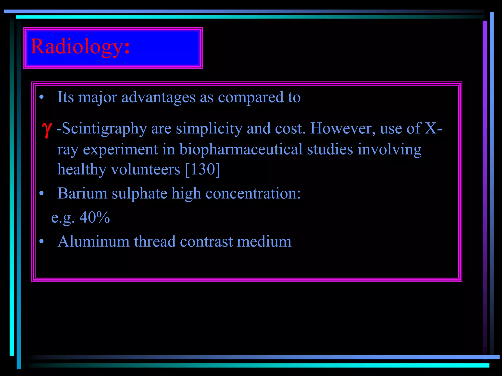 Radiology:
• Its major advantages as compared to
 -Scintigraphy are simplicity and cost. However, use of X-
ray experiment in biopharmaceutical studies involving
healthy volunteers [130]
• Barium sulphate high concentration:
e.g. 40%
• Aluminum thread contrast medium
 