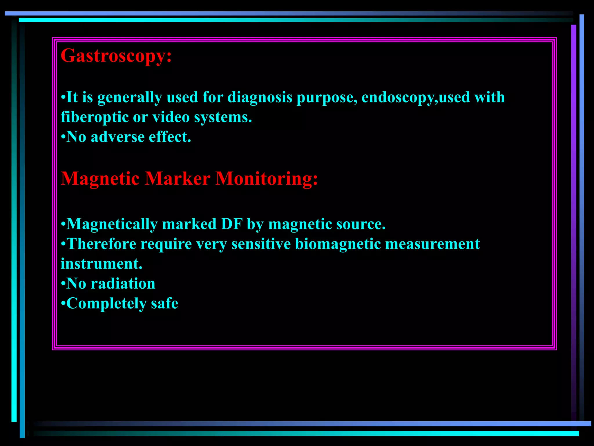 Gastroscopy:
•It is generally used for diagnosis purpose, endoscopy,used with
fiberoptic or video systems.
•No adverse effect.
Magnetic Marker Monitoring:
•Magnetically marked DF by magnetic source.
•Therefore require very sensitive biomagnetic measurement
instrument.
•No radiation
•Completely safe
 