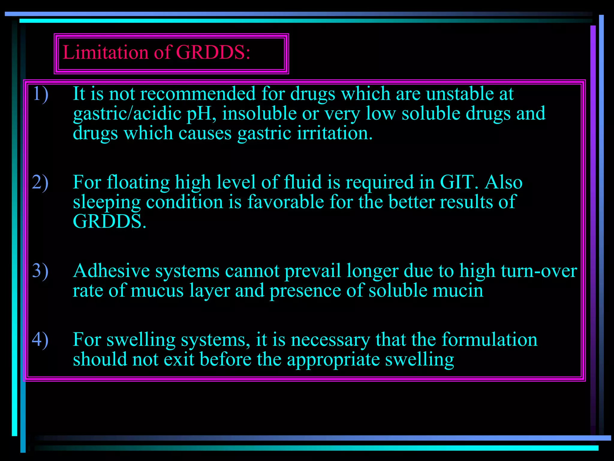 Limitation of GRDDS:
1) It is not recommended for drugs which are unstable at
gastric/acidic pH, insoluble or very low soluble drugs and
drugs which causes gastric irritation.
2) For floating high level of fluid is required in GIT. Also
sleeping condition is favorable for the better results of
GRDDS.
3) Adhesive systems cannot prevail longer due to high turn-over
rate of mucus layer and presence of soluble mucin
4) For swelling systems, it is necessary that the formulation
should not exit before the appropriate swelling
 