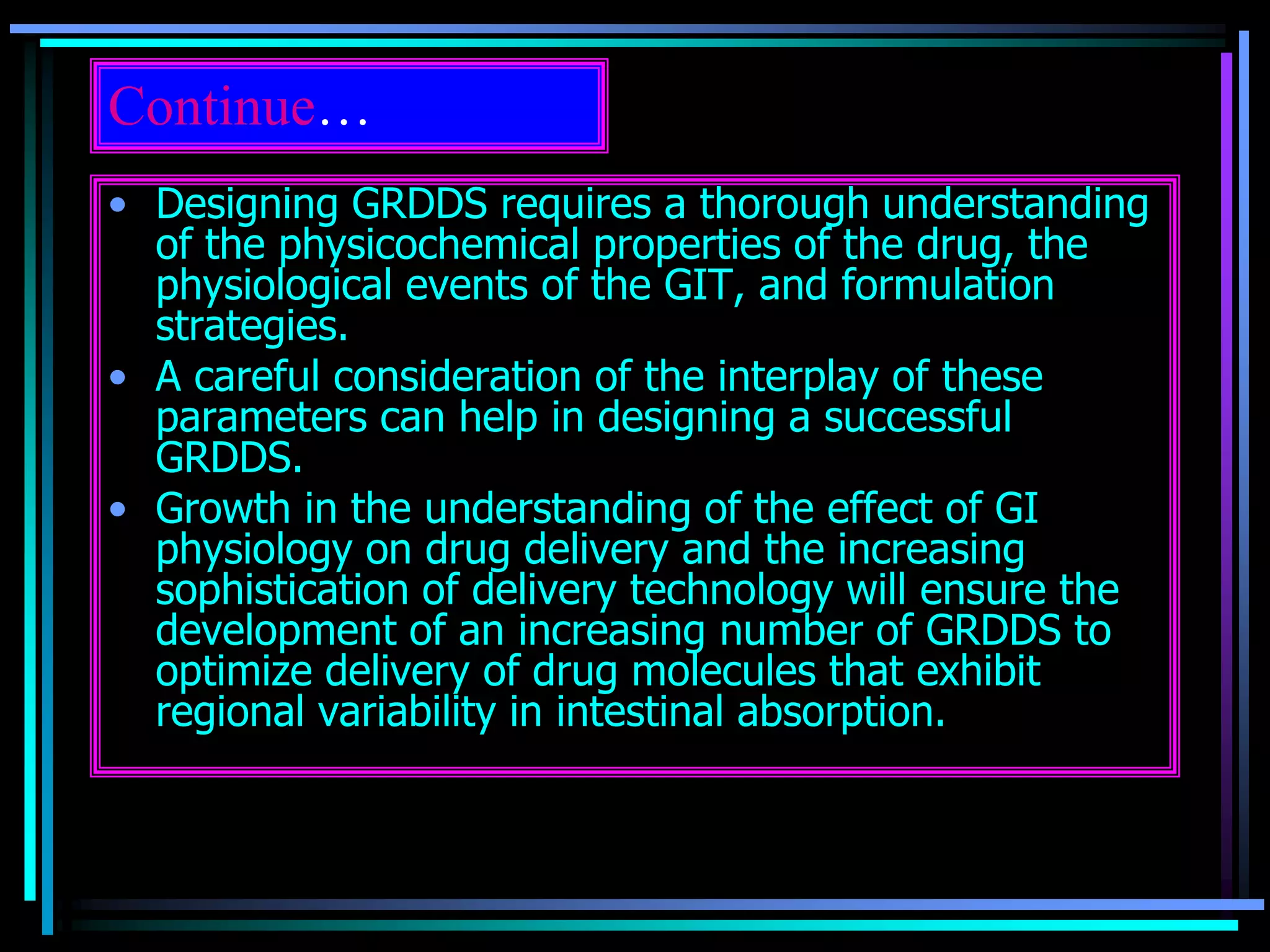 Continue…
• Designing GRDDS requires a thorough understanding
of the physicochemical properties of the drug, the
physiological events of the GIT, and formulation
strategies.
• A careful consideration of the interplay of these
parameters can help in designing a successful
GRDDS.
• Growth in the understanding of the effect of GI
physiology on drug delivery and the increasing
sophistication of delivery technology will ensure the
development of an increasing number of GRDDS to
optimize delivery of drug molecules that exhibit
regional variability in intestinal absorption.
 