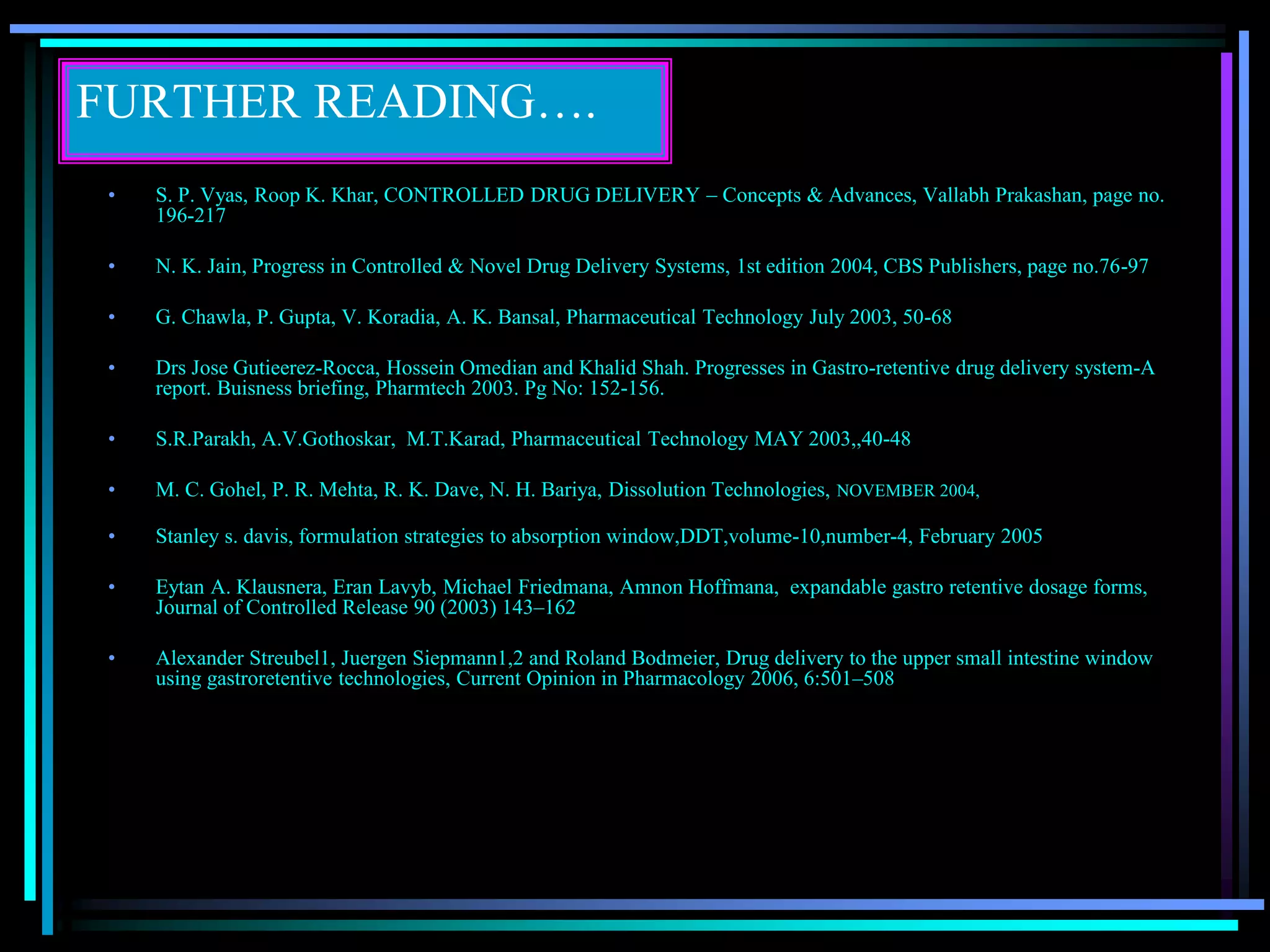 FURTHER READING….
• S. P. Vyas, Roop K. Khar, CONTROLLED DRUG DELIVERY – Concepts & Advances, Vallabh Prakashan, page no.
196-217
• N. K. Jain, Progress in Controlled & Novel Drug Delivery Systems, 1st edition 2004, CBS Publishers, page no.76-97
• G. Chawla, P. Gupta, V. Koradia, A. K. Bansal, Pharmaceutical Technology July 2003, 50-68
• Drs Jose Gutieerez-Rocca, Hossein Omedian and Khalid Shah. Progresses in Gastro-retentive drug delivery system-A
report. Buisness briefing, Pharmtech 2003. Pg No: 152-156.
• S.R.Parakh, A.V.Gothoskar, M.T.Karad, Pharmaceutical Technology MAY 2003,,40-48
• M. C. Gohel, P. R. Mehta, R. K. Dave, N. H. Bariya, Dissolution Technologies, NOVEMBER 2004,
• Stanley s. davis, formulation strategies to absorption window,DDT,volume-10,number-4, February 2005
• Eytan A. Klausnera, Eran Lavyb, Michael Friedmana, Amnon Hoffmana, expandable gastro retentive dosage forms,
Journal of Controlled Release 90 (2003) 143–162
• Alexander Streubel1, Juergen Siepmann1,2 and Roland Bodmeier, Drug delivery to the upper small intestine window
using gastroretentive technologies, Current Opinion in Pharmacology 2006, 6:501–508
 