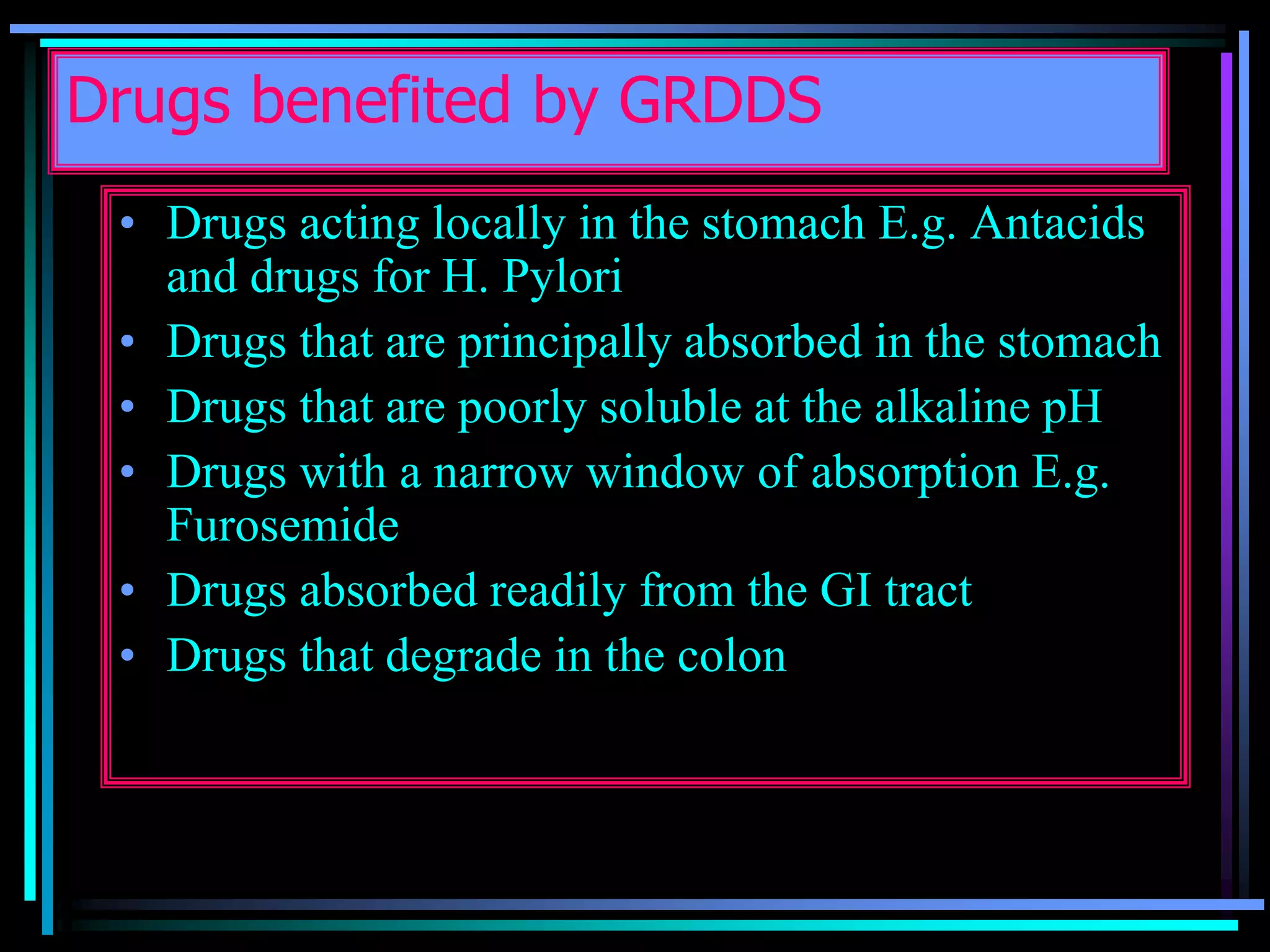 Drugs benefited by GRDDS
• Drugs acting locally in the stomach E.g. Antacids
and drugs for H. Pylori
• Drugs that are principally absorbed in the stomach
• Drugs that are poorly soluble at the alkaline pH
• Drugs with a narrow window of absorption E.g.
Furosemide
• Drugs absorbed readily from the GI tract
• Drugs that degrade in the colon
 