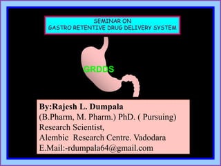 SEMINAR ON
GASTRO RETENTIVE DRUG DELIVERY SYSTEM
GRDDS
By:Rajesh L. Dumpala
(B.Pharm, M. Pharm.) PhD. ( Pursuing)
Research Scientist,
Alembic Research Centre. Vadodara
E.Mail:-rdumpala64@gmail.com
 