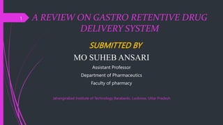 A REVIEW ON GASTRO RETENTIVE DRUG
DELIVERY SYSTEM
SUBMITTED BY
MO SUHEB ANSARI
Assistant Professor
Department of Pharmaceutics
Faculty of pharmacy
Jahangirabad Institute of Technology Barabanki, Lucknow, Uttar Pradesh
1
 