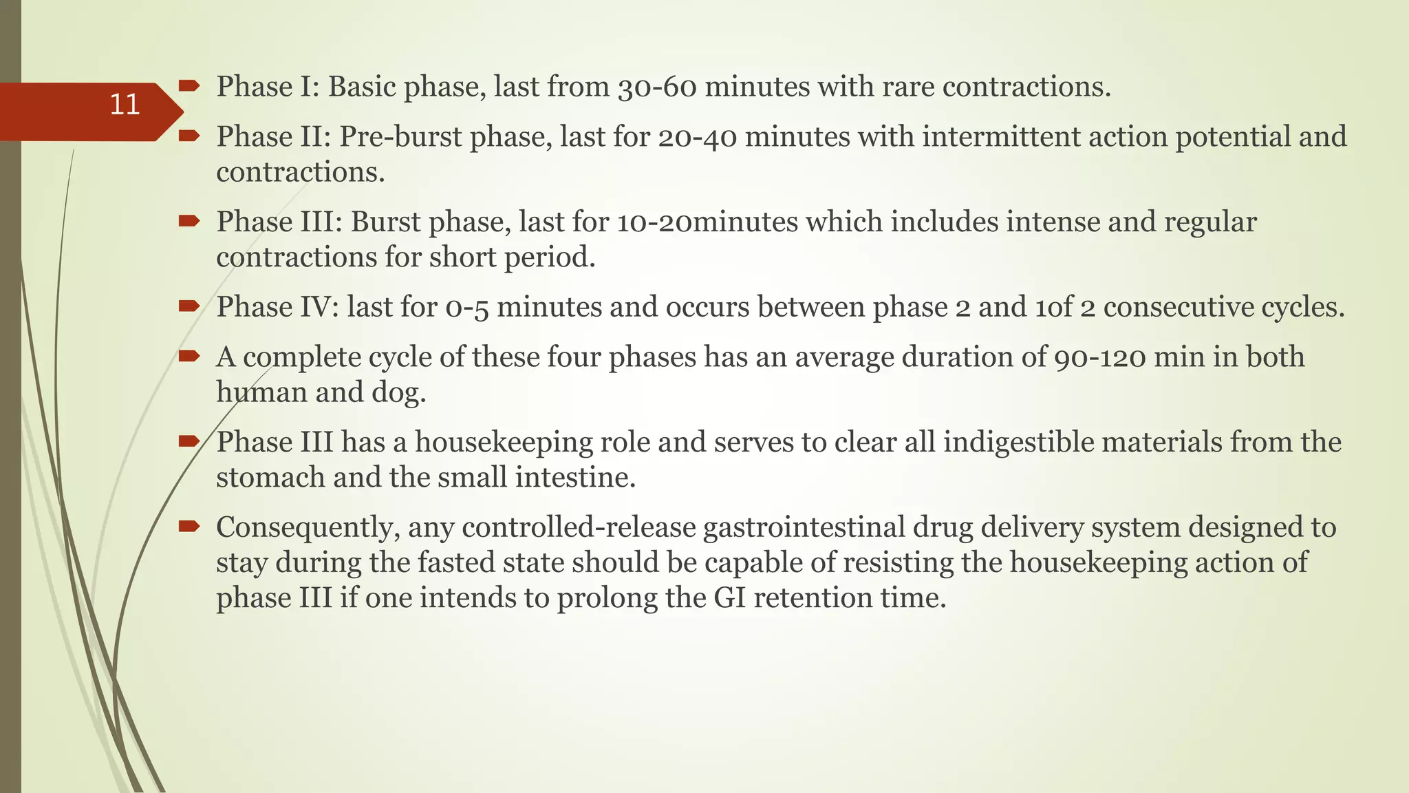  Phase I: Basic phase, last from 30-60 minutes with rare contractions.
 Phase II: Pre-burst phase, last for 20-40 minutes with intermittent action potential and
contractions.
 Phase III: Burst phase, last for 10-20minutes which includes intense and regular
contractions for short period.
 Phase IV: last for 0-5 minutes and occurs between phase 2 and 1of 2 consecutive cycles.
 A complete cycle of these four phases has an average duration of 90-120 min in both
human and dog.
 Phase III has a housekeeping role and serves to clear all indigestible materials from the
stomach and the small intestine.
 Consequently, any controlled-release gastrointestinal drug delivery system designed to
stay during the fasted state should be capable of resisting the housekeeping action of
phase III if one intends to prolong the GI retention time.
11
 