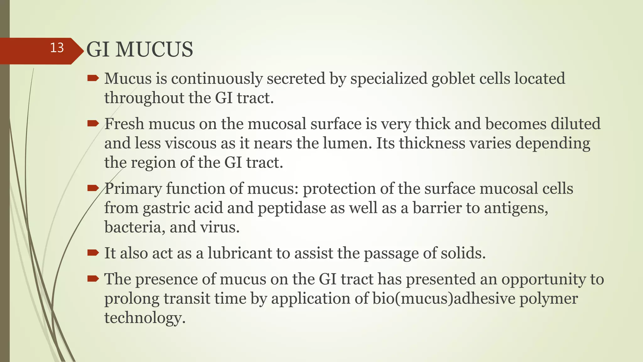 GI MUCUS
 Mucus is continuously secreted by specialized goblet cells located
throughout the GI tract.
 Fresh mucus on the mucosal surface is very thick and becomes diluted
and less viscous as it nears the lumen. Its thickness varies depending
the region of the GI tract.
 Primary function of mucus: protection of the surface mucosal cells
from gastric acid and peptidase as well as a barrier to antigens,
bacteria, and virus.
 It also act as a lubricant to assist the passage of solids.
 The presence of mucus on the GI tract has presented an opportunity to
prolong transit time by application of bio(mucus)adhesive polymer
technology.
13
 