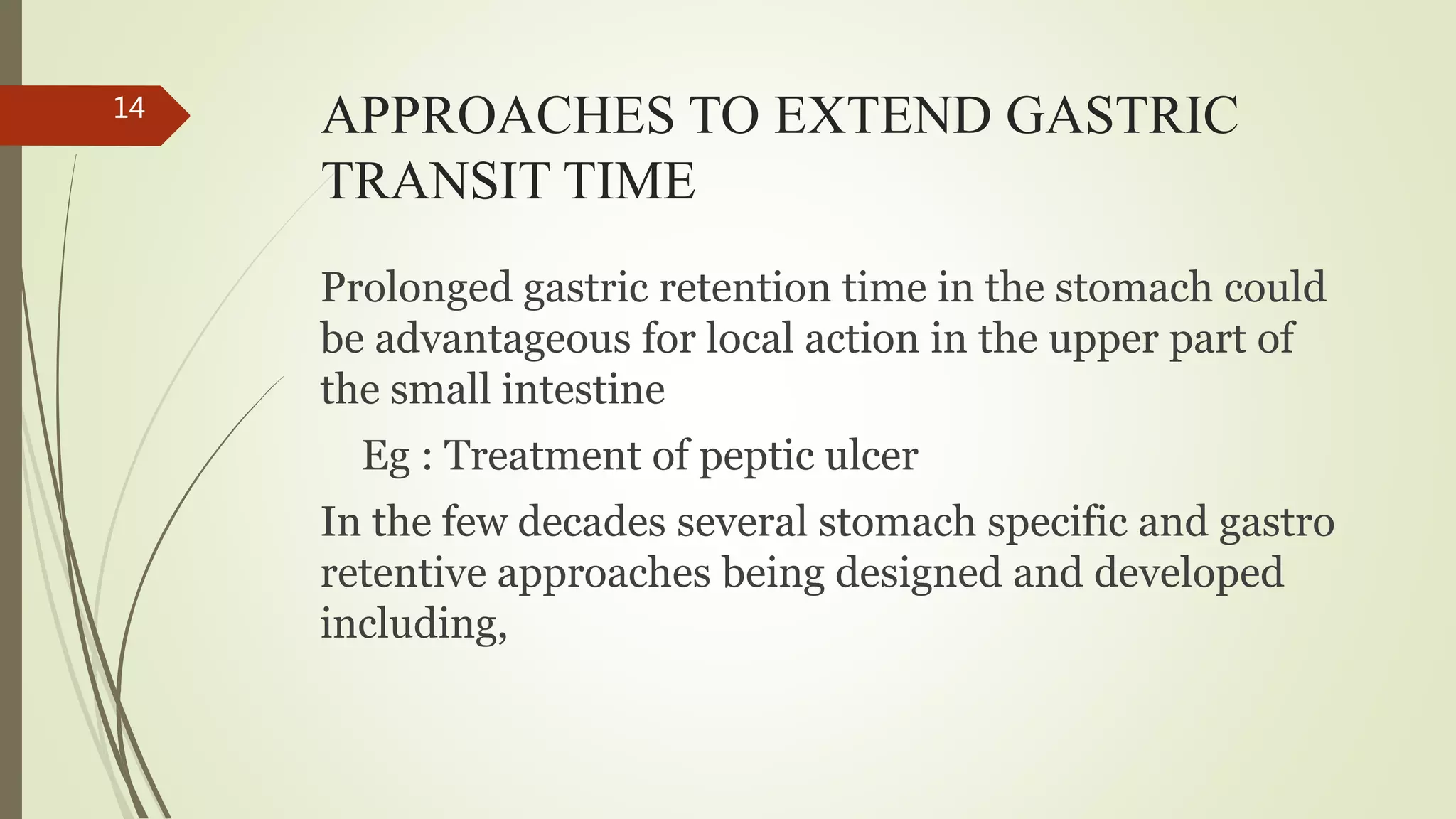 APPROACHES TO EXTEND GASTRIC
TRANSIT TIME
Prolonged gastric retention time in the stomach could
be advantageous for local action in the upper part of
the small intestine
Eg : Treatment of peptic ulcer
In the few decades several stomach specific and gastro
retentive approaches being designed and developed
including,
14
 