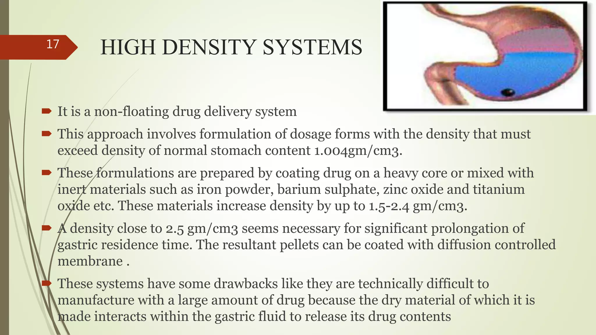 HIGH DENSITY SYSTEMS
 It is a non-floating drug delivery system
 This approach involves formulation of dosage forms with the density that must
exceed density of normal stomach content 1.004gm/cm3.
 These formulations are prepared by coating drug on a heavy core or mixed with
inert materials such as iron powder, barium sulphate, zinc oxide and titanium
oxide etc. These materials increase density by up to 1.5-2.4 gm/cm3.
 A density close to 2.5 gm/cm3 seems necessary for significant prolongation of
gastric residence time. The resultant pellets can be coated with diffusion controlled
membrane .
 These systems have some drawbacks like they are technically difficult to
manufacture with a large amount of drug because the dry material of which it is
made interacts within the gastric fluid to release its drug contents
17
 
