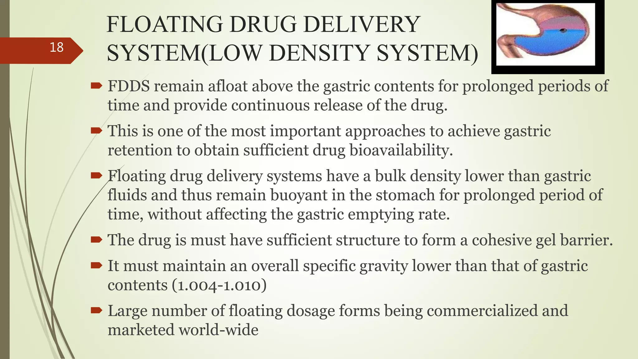 FLOATING DRUG DELIVERY
SYSTEM(LOW DENSITY SYSTEM)
 FDDS remain afloat above the gastric contents for prolonged periods of
time and provide continuous release of the drug.
 This is one of the most important approaches to achieve gastric
retention to obtain sufficient drug bioavailability.
 Floating drug delivery systems have a bulk density lower than gastric
fluids and thus remain buoyant in the stomach for prolonged period of
time, without affecting the gastric emptying rate.
 The drug is must have sufficient structure to form a cohesive gel barrier.
 It must maintain an overall specific gravity lower than that of gastric
contents (1.004-1.010)
 Large number of floating dosage forms being commercialized and
marketed world-wide
18
 