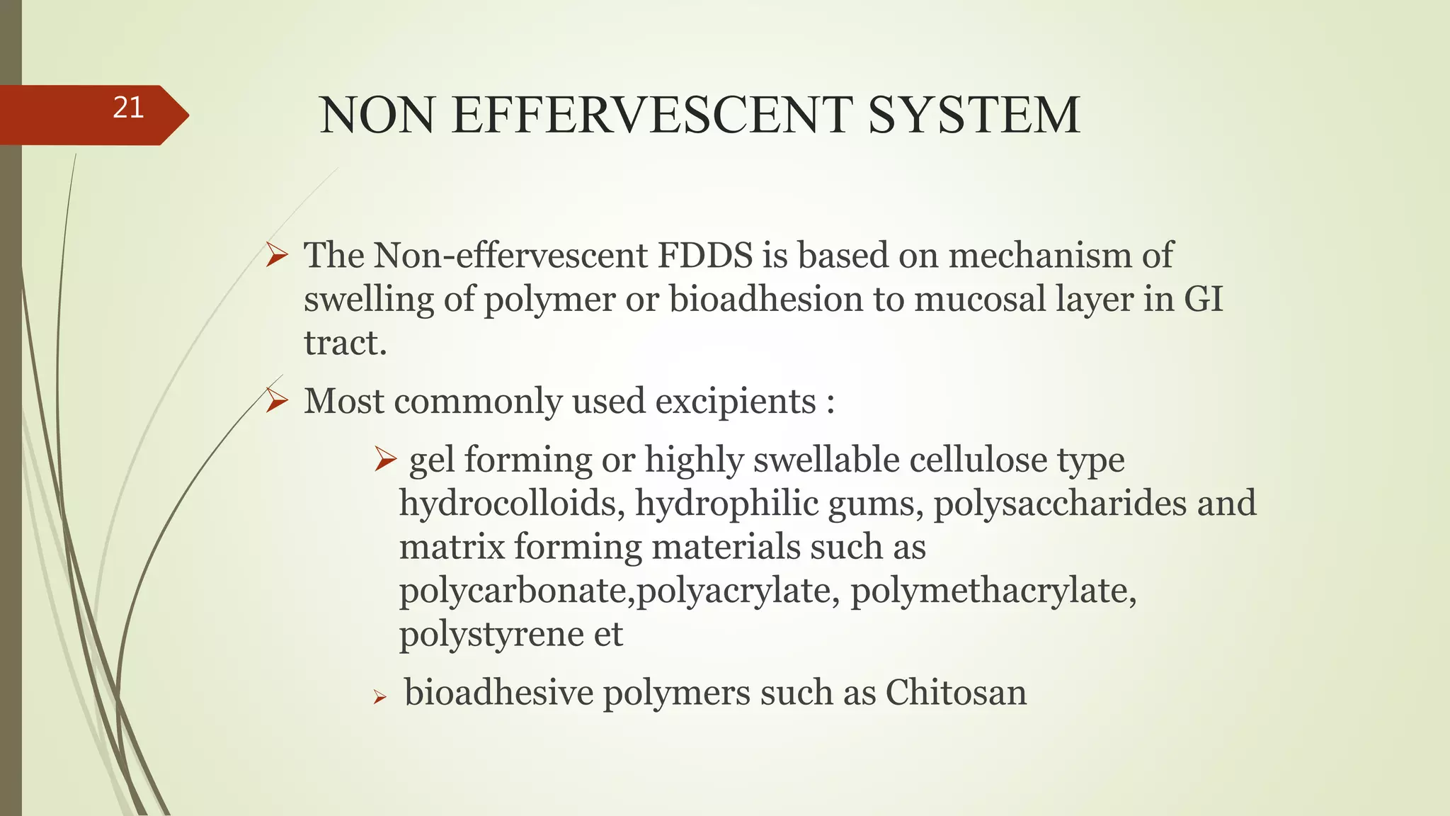 NON EFFERVESCENT SYSTEM
 The Non-effervescent FDDS is based on mechanism of
swelling of polymer or bioadhesion to mucosal layer in GI
tract.
 Most commonly used excipients :
 gel forming or highly swellable cellulose type
hydrocolloids, hydrophilic gums, polysaccharides and
matrix forming materials such as
polycarbonate,polyacrylate, polymethacrylate,
polystyrene et
 bioadhesive polymers such as Chitosan
21
 