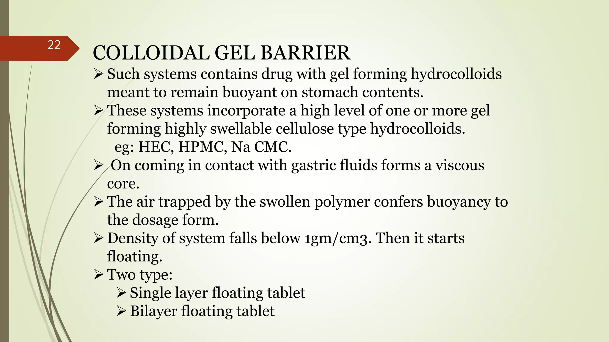 COLLOIDAL GEL BARRIER
Such systems contains drug with gel forming hydrocolloids
meant to remain buoyant on stomach contents.
These systems incorporate a high level of one or more gel
forming highly swellable cellulose type hydrocolloids.
eg: HEC, HPMC, Na CMC.
 On coming in contact with gastric fluids forms a viscous
core.
The air trapped by the swollen polymer confers buoyancy to
the dosage form.
Density of system falls below 1gm/cm3. Then it starts
floating.
Two type:
Single layer floating tablet
Bilayer floating tablet
22
 