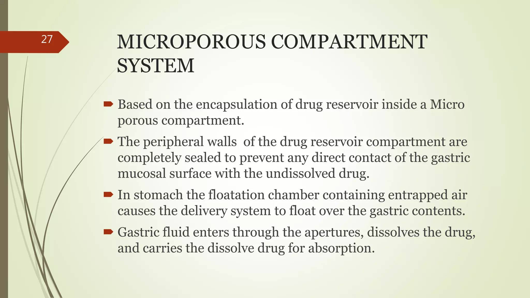 MICROPOROUS COMPARTMENT
SYSTEM
 Based on the encapsulation of drug reservoir inside a Micro
porous compartment.
 The peripheral walls of the drug reservoir compartment are
completely sealed to prevent any direct contact of the gastric
mucosal surface with the undissolved drug.
 In stomach the floatation chamber containing entrapped air
causes the delivery system to float over the gastric contents.
 Gastric fluid enters through the apertures, dissolves the drug,
and carries the dissolve drug for absorption.
27
 