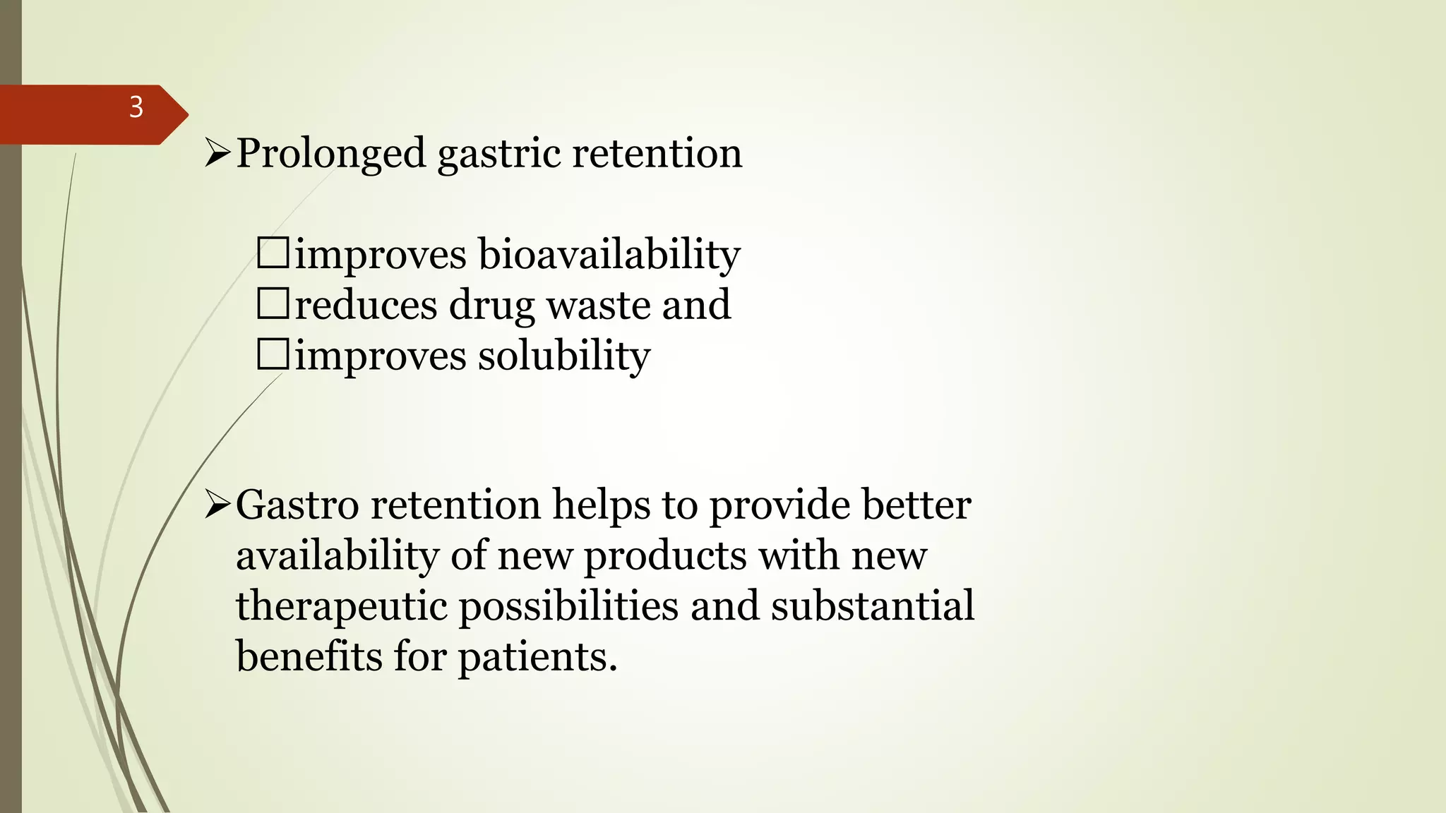 Gastro retention helps to provide better
availability of new products with new
therapeutic possibilities and substantial
benefits for patients.
Prolonged gastric retention
improves bioavailability
reduces drug waste and
improves solubility
3
 