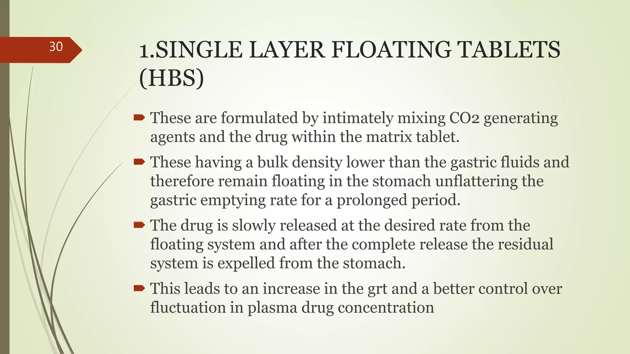 1.SINGLE LAYER FLOATING TABLETS
(HBS)
 These are formulated by intimately mixing CO2 generating
agents and the drug within the matrix tablet.
 These having a bulk density lower than the gastric fluids and
therefore remain floating in the stomach unflattering the
gastric emptying rate for a prolonged period.
 The drug is slowly released at the desired rate from the
floating system and after the complete release the residual
system is expelled from the stomach.
 This leads to an increase in the grt and a better control over
fluctuation in plasma drug concentration
30
 