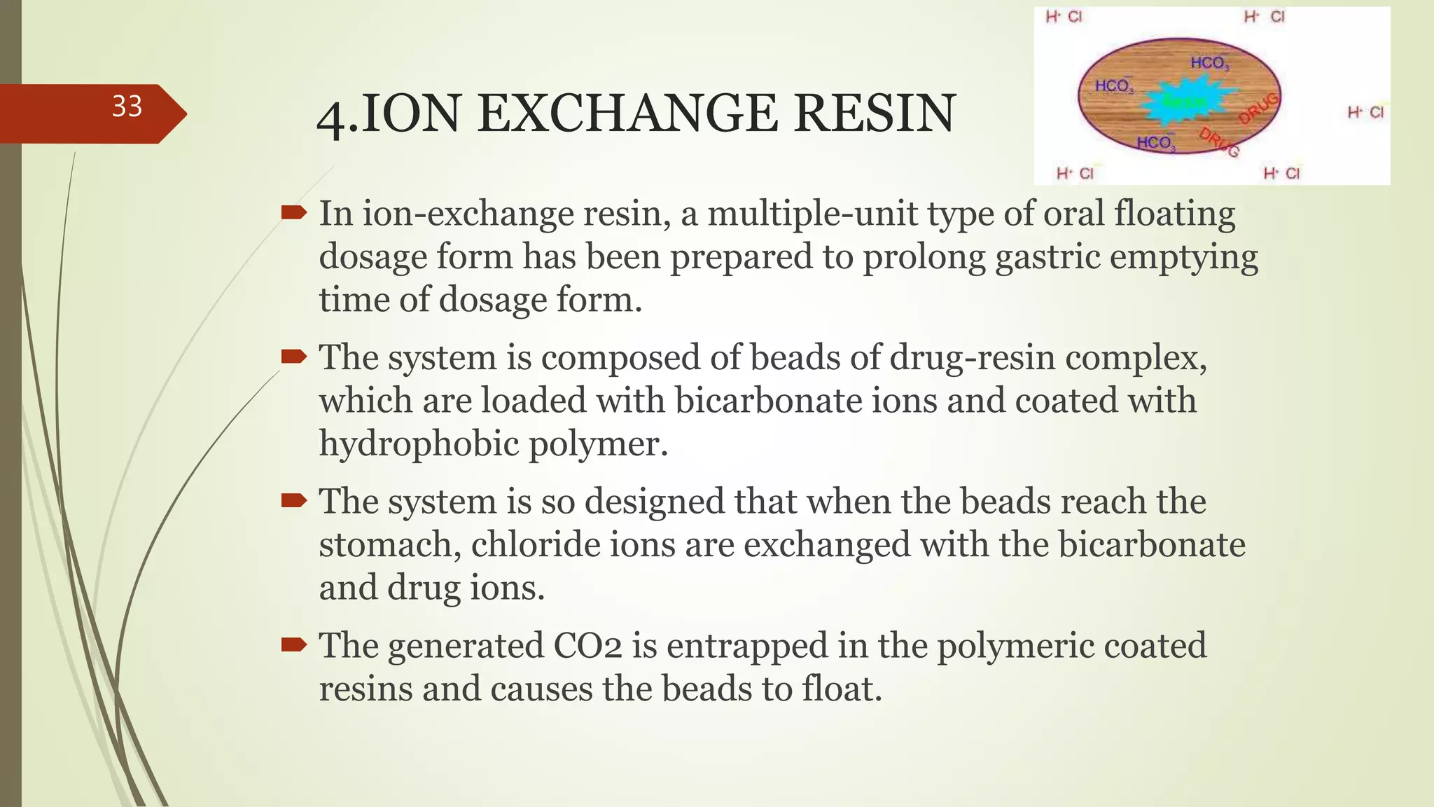 4.ION EXCHANGE RESIN
 In ion-exchange resin, a multiple-unit type of oral floating
dosage form has been prepared to prolong gastric emptying
time of dosage form.
 The system is composed of beads of drug-resin complex,
which are loaded with bicarbonate ions and coated with
hydrophobic polymer.
 The system is so designed that when the beads reach the
stomach, chloride ions are exchanged with the bicarbonate
and drug ions.
 The generated CO2 is entrapped in the polymeric coated
resins and causes the beads to float.
33
 