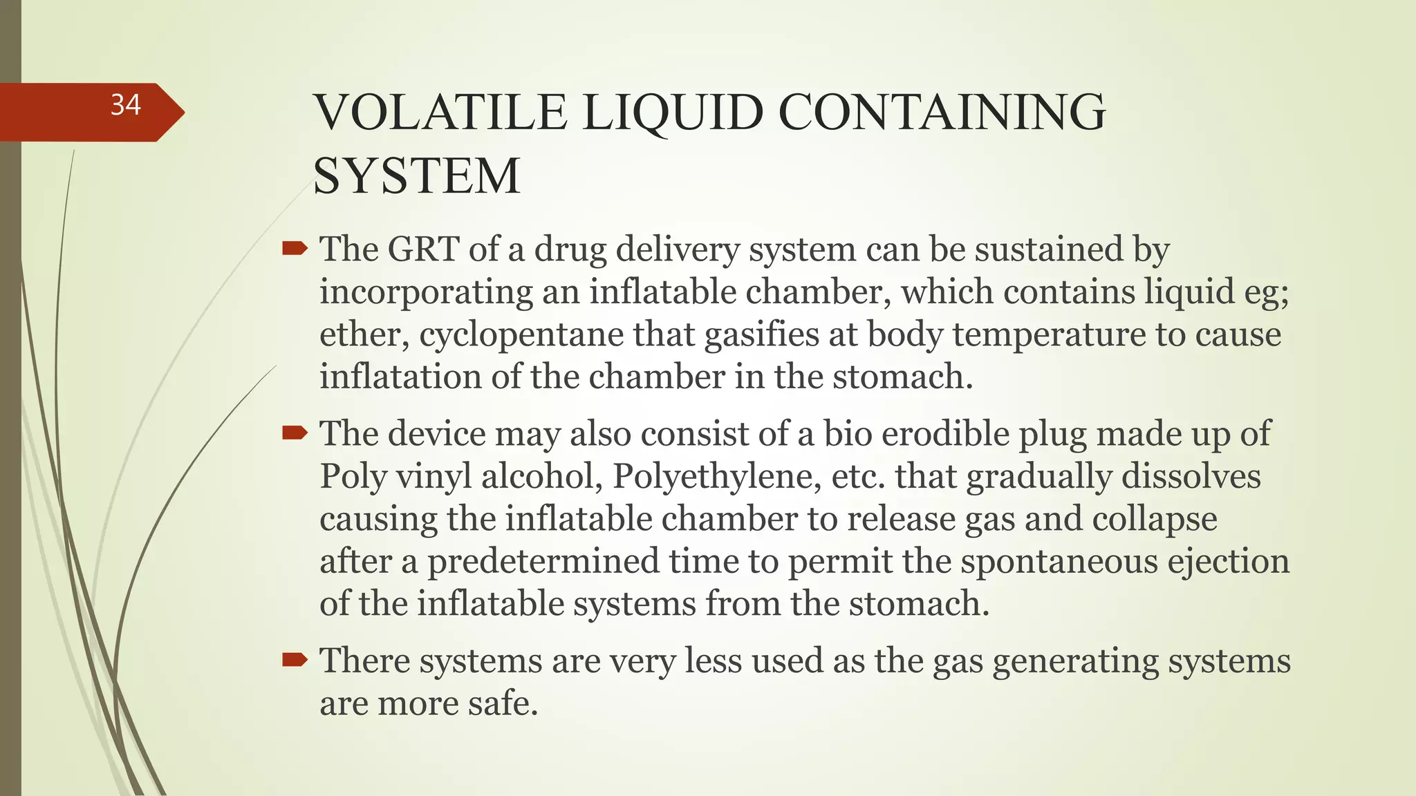 VOLATILE LIQUID CONTAINING
SYSTEM
 The GRT of a drug delivery system can be sustained by
incorporating an inflatable chamber, which contains liquid eg;
ether, cyclopentane that gasifies at body temperature to cause
inflatation of the chamber in the stomach.
 The device may also consist of a bio erodible plug made up of
Poly vinyl alcohol, Polyethylene, etc. that gradually dissolves
causing the inflatable chamber to release gas and collapse
after a predetermined time to permit the spontaneous ejection
of the inflatable systems from the stomach.
 There systems are very less used as the gas generating systems
are more safe.
34
 