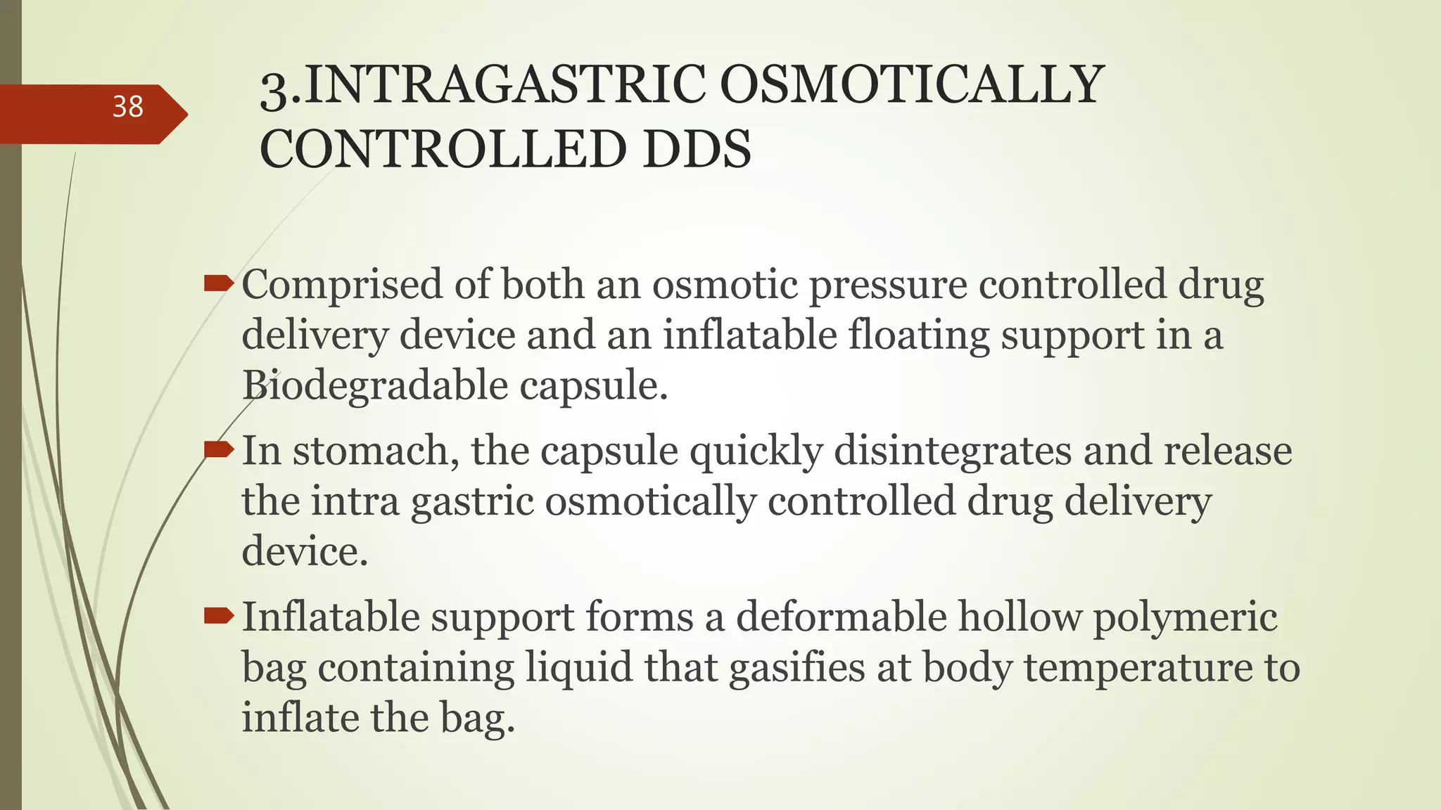 3.INTRAGASTRIC OSMOTICALLY
CONTROLLED DDS
Comprised of both an osmotic pressure controlled drug
delivery device and an inflatable floating support in a
Biodegradable capsule.
In stomach, the capsule quickly disintegrates and release
the intra gastric osmotically controlled drug delivery
device.
Inflatable support forms a deformable hollow polymeric
bag containing liquid that gasifies at body temperature to
inflate the bag.
38
 