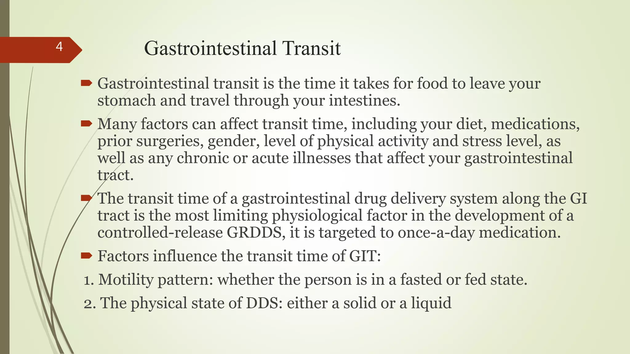 Gastrointestinal Transit
 Gastrointestinal transit is the time it takes for food to leave your
stomach and travel through your intestines.
 Many factors can affect transit time, including your diet, medications,
prior surgeries, gender, level of physical activity and stress level, as
well as any chronic or acute illnesses that affect your gastrointestinal
tract.
 The transit time of a gastrointestinal drug delivery system along the GI
tract is the most limiting physiological factor in the development of a
controlled-release GRDDS, it is targeted to once-a-day medication.
 Factors influence the transit time of GIT:
1. Motility pattern: whether the person is in a fasted or fed state.
2. The physical state of DDS: either a solid or a liquid
4
 