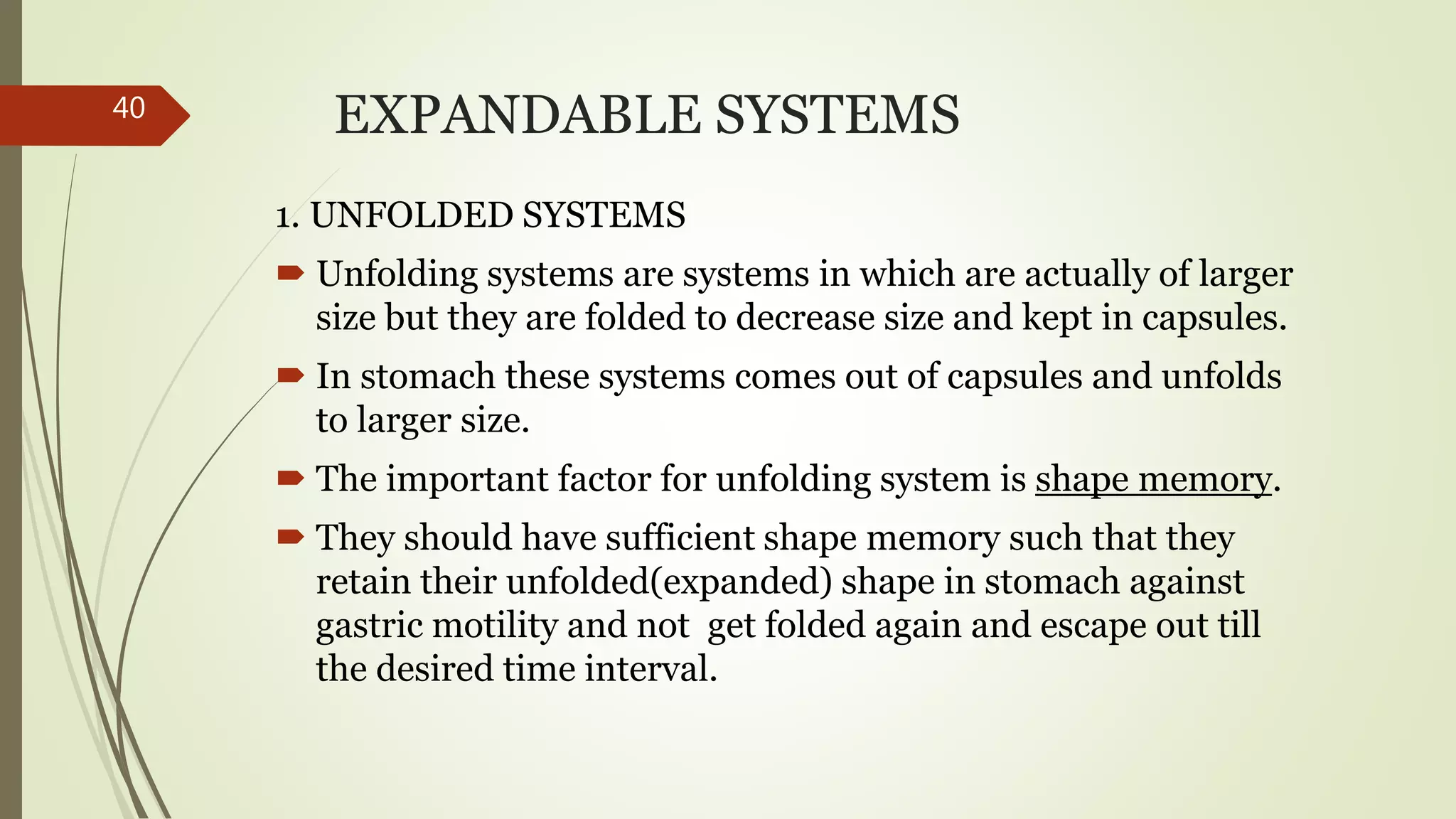EXPANDABLE SYSTEMS
1. UNFOLDED SYSTEMS
 Unfolding systems are systems in which are actually of larger
size but they are folded to decrease size and kept in capsules.
 In stomach these systems comes out of capsules and unfolds
to larger size.
 The important factor for unfolding system is shape memory.
 They should have sufficient shape memory such that they
retain their unfolded(expanded) shape in stomach against
gastric motility and not get folded again and escape out till
the desired time interval.
40
 