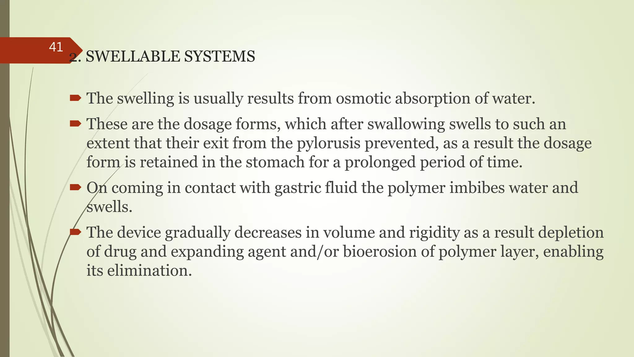 2. SWELLABLE SYSTEMS
 The swelling is usually results from osmotic absorption of water.
 These are the dosage forms, which after swallowing swells to such an
extent that their exit from the pylorusis prevented, as a result the dosage
form is retained in the stomach for a prolonged period of time.
 On coming in contact with gastric fluid the polymer imbibes water and
swells.
 The device gradually decreases in volume and rigidity as a result depletion
of drug and expanding agent and/or bioerosion of polymer layer, enabling
its elimination.
41
 