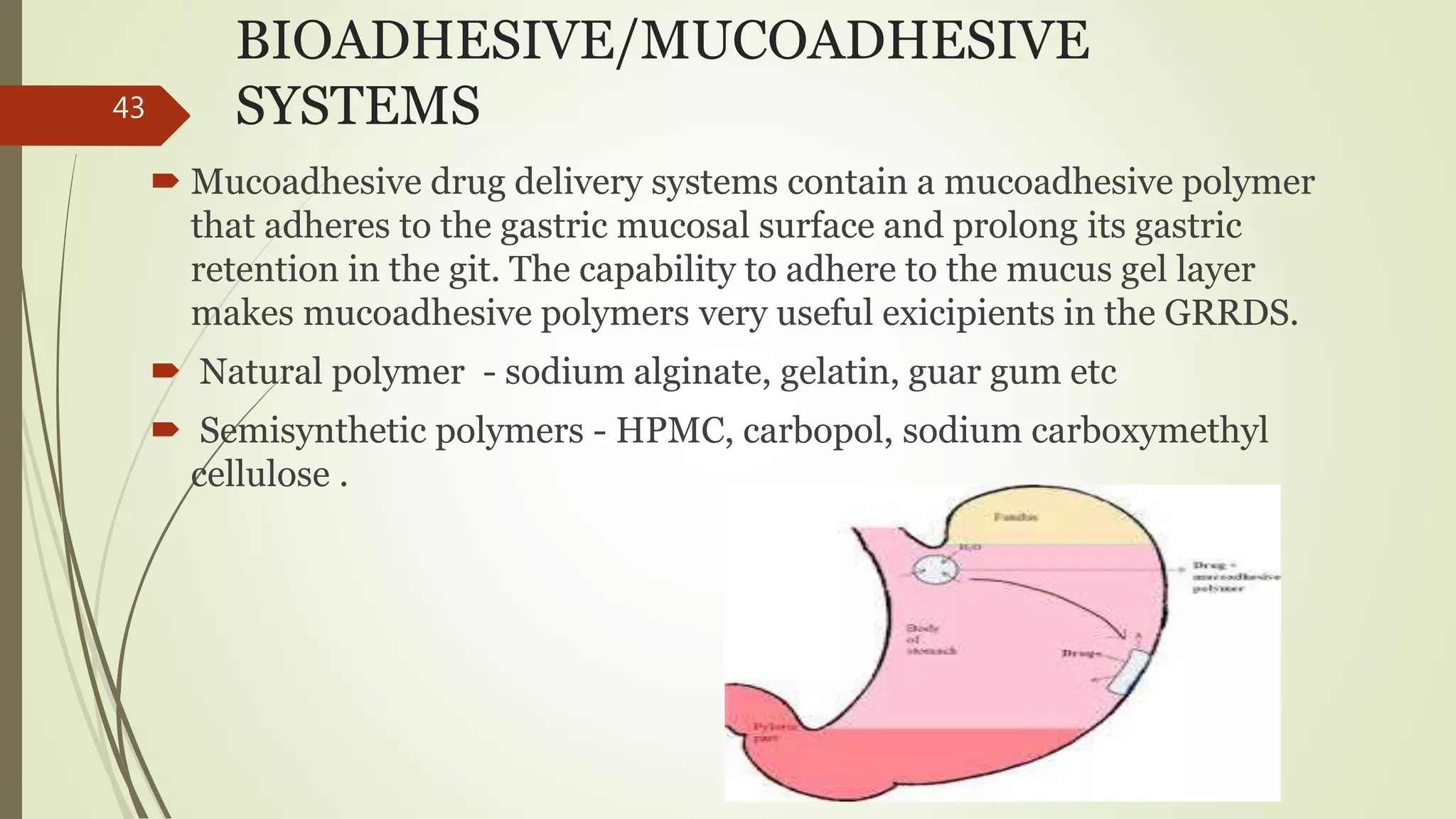 BIOADHESIVE/MUCOADHESIVE
SYSTEMS
 Mucoadhesive drug delivery systems contain a mucoadhesive polymer
that adheres to the gastric mucosal surface and prolong its gastric
retention in the git. The capability to adhere to the mucus gel layer
makes mucoadhesive polymers very useful exicipients in the GRRDS.
 Natural polymer - sodium alginate, gelatin, guar gum etc
 Semisynthetic polymers - HPMC, carbopol, sodium carboxymethyl
cellulose .
43
 