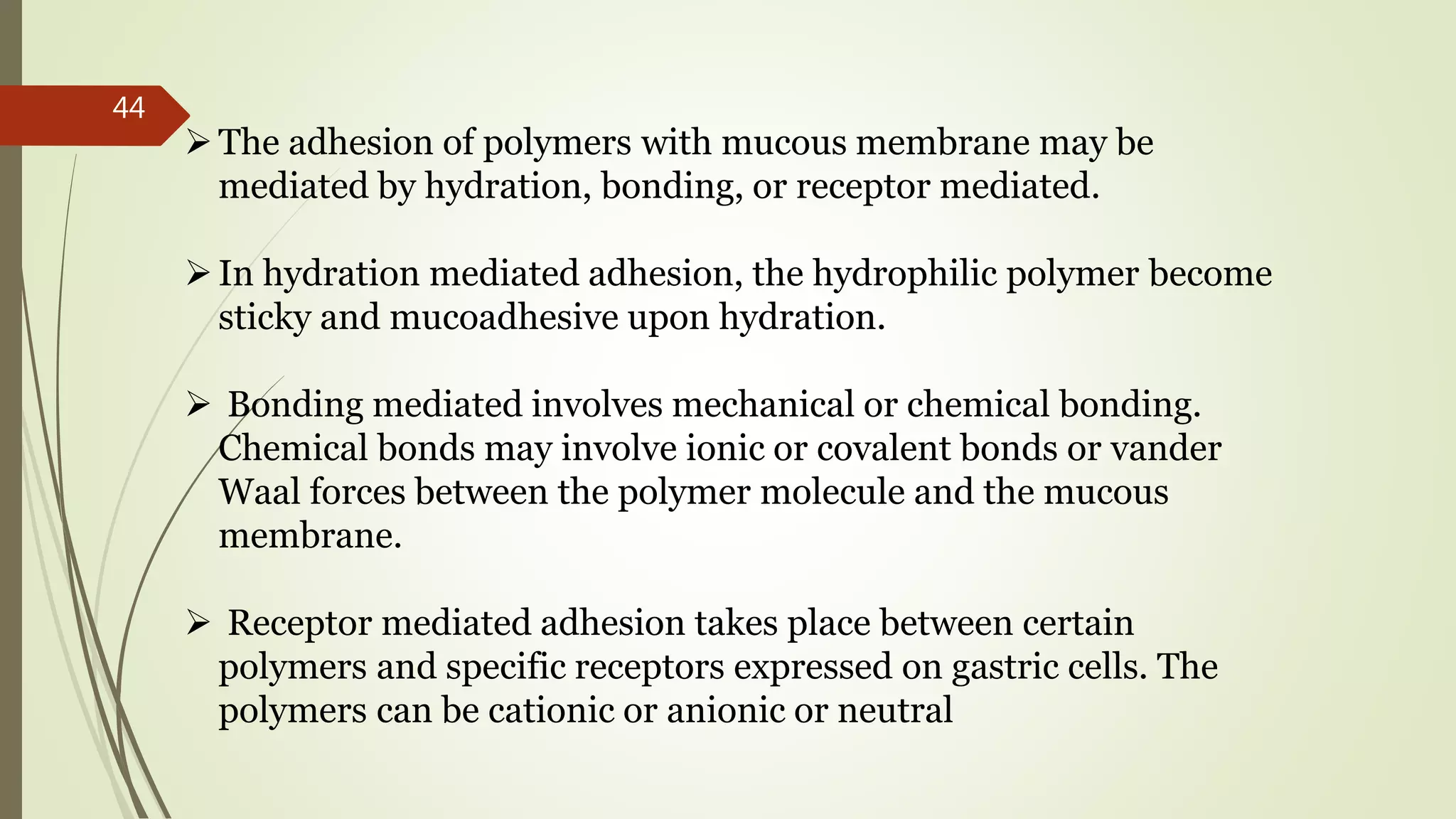 The adhesion of polymers with mucous membrane may be
mediated by hydration, bonding, or receptor mediated.
In hydration mediated adhesion, the hydrophilic polymer become
sticky and mucoadhesive upon hydration.
 Bonding mediated involves mechanical or chemical bonding.
Chemical bonds may involve ionic or covalent bonds or vander
Waal forces between the polymer molecule and the mucous
membrane.
 Receptor mediated adhesion takes place between certain
polymers and specific receptors expressed on gastric cells. The
polymers can be cationic or anionic or neutral
44
 