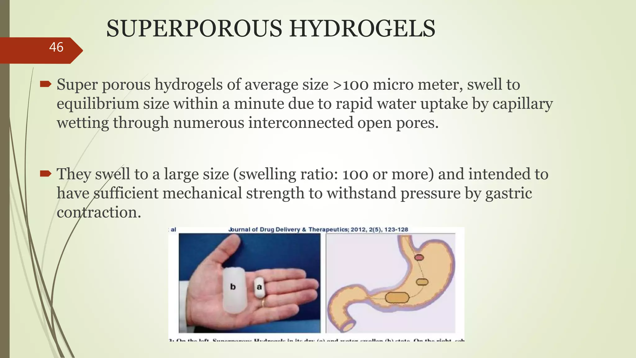 SUPERPOROUS HYDROGELS
 Super porous hydrogels of average size >100 micro meter, swell to
equilibrium size within a minute due to rapid water uptake by capillary
wetting through numerous interconnected open pores.
 They swell to a large size (swelling ratio: 100 or more) and intended to
have sufficient mechanical strength to withstand pressure by gastric
contraction.
46
 