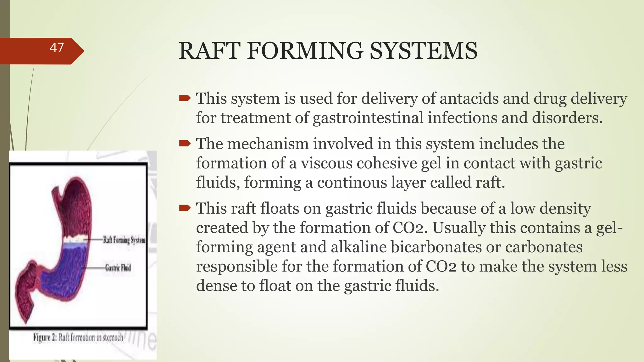 RAFT FORMING SYSTEMS
 This system is used for delivery of antacids and drug delivery
for treatment of gastrointestinal infections and disorders.
 The mechanism involved in this system includes the
formation of a viscous cohesive gel in contact with gastric
fluids, forming a continous layer called raft.
 This raft floats on gastric fluids because of a low density
created by the formation of CO2. Usually this contains a gel-
forming agent and alkaline bicarbonates or carbonates
responsible for the formation of CO2 to make the system less
dense to float on the gastric fluids.
47
 