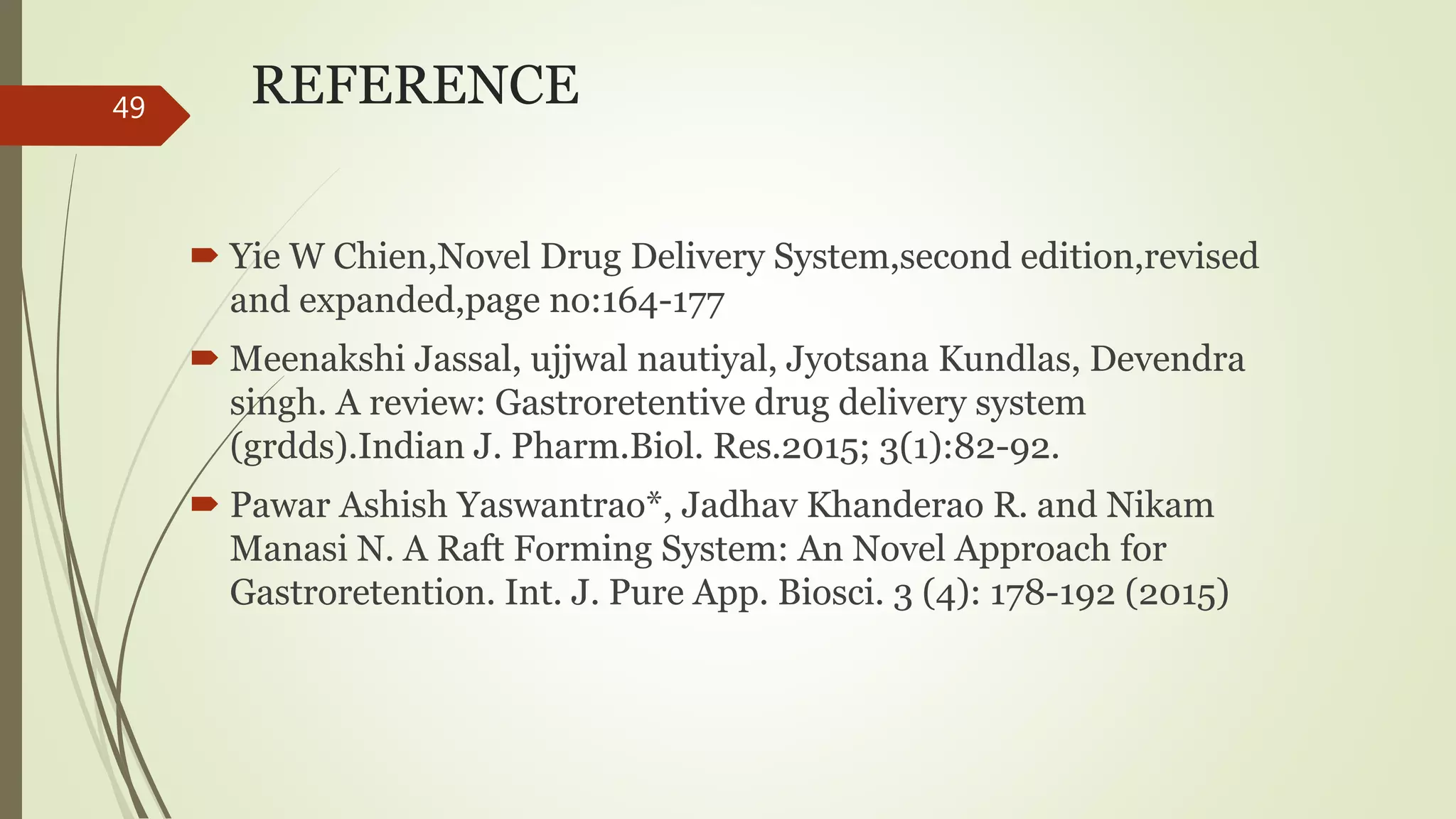 REFERENCE
 Yie W Chien,Novel Drug Delivery System,second edition,revised
and expanded,page no:164-177
 Meenakshi Jassal, ujjwal nautiyal, Jyotsana Kundlas, Devendra
singh. A review: Gastroretentive drug delivery system
(grdds).Indian J. Pharm.Biol. Res.2015; 3(1):82-92.
 Pawar Ashish Yaswantrao*, Jadhav Khanderao R. and Nikam
Manasi N. A Raft Forming System: An Novel Approach for
Gastroretention. Int. J. Pure App. Biosci. 3 (4): 178-192 (2015)
49
 
