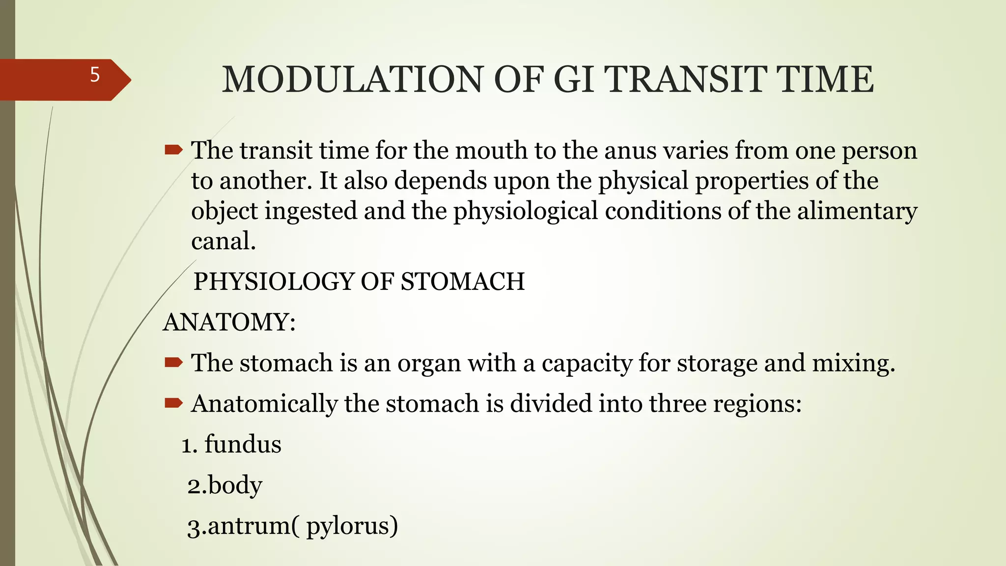 MODULATION OF GI TRANSIT TIME
 The transit time for the mouth to the anus varies from one person
to another. It also depends upon the physical properties of the
object ingested and the physiological conditions of the alimentary
canal.
PHYSIOLOGY OF STOMACH
ANATOMY:
 The stomach is an organ with a capacity for storage and mixing.
 Anatomically the stomach is divided into three regions:
1. fundus
2.body
3.antrum( pylorus)
5
 