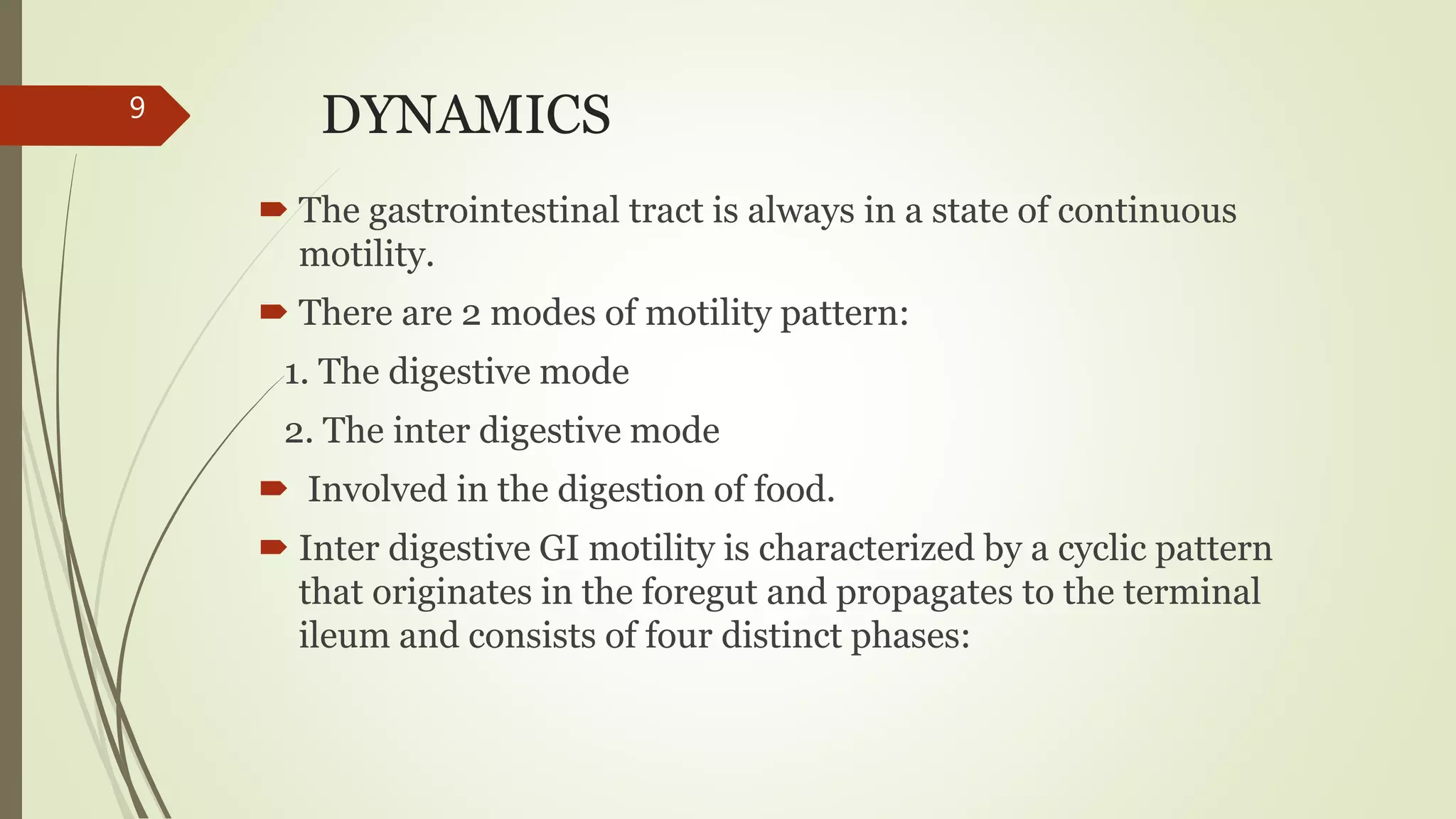DYNAMICS
 The gastrointestinal tract is always in a state of continuous
motility.
 There are 2 modes of motility pattern:
1. The digestive mode
2. The inter digestive mode
 Involved in the digestion of food.
 Inter digestive GI motility is characterized by a cyclic pattern
that originates in the foregut and propagates to the terminal
ileum and consists of four distinct phases:
9
 