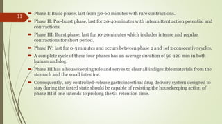  Phase I: Basic phase, last from 30-60 minutes with rare contractions.
 Phase II: Pre-burst phase, last for 20-40 minutes with intermittent action potential and
contractions.
 Phase III: Burst phase, last for 10-20minutes which includes intense and regular
contractions for short period.
 Phase IV: last for 0-5 minutes and occurs between phase 2 and 1of 2 consecutive cycles.
 A complete cycle of these four phases has an average duration of 90-120 min in both
human and dog.
 Phase III has a housekeeping role and serves to clear all indigestible materials from the
stomach and the small intestine.
 Consequently, any controlled-release gastrointestinal drug delivery system designed to
stay during the fasted state should be capable of resisting the housekeeping action of
phase III if one intends to prolong the GI retention time.
11
 