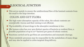 ILEOCECAL JUNCTION
 This serves mainly to ensure the unidirectional flow of the luminal contents from
the small to the large intestine.
COLON AND GUT FLORA
 The high water absorption capacity of the colon, the colonic contents are
considerably viscous and their mixing is not efficient.
 The availability of most drugs to the absorptive membrane is low.
 The human colon has over 400 distinct species of bacteria as resident flora, a
possible population of up to 1010 bacteria per gram of colonic content.
 Reactions carried out by gut flora are azoreduction and enzymatic cleavage.
 These metabolic processes may be responsible for the metabolism of many drugs
and may also be applied to colon-targeted drug delivery.
12
 