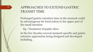 APPROACHES TO EXTEND GASTRIC
TRANSIT TIME
Prolonged gastric retention time in the stomach could
be advantageous for local action in the upper part of
the small intestine
Eg : Treatment of peptic ulcer
In the few decades several stomach specific and gastro
retentive approaches being designed and developed
including,
14
 