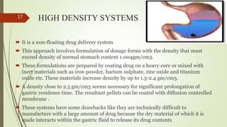 HIGH DENSITY SYSTEMS
 It is a non-floating drug delivery system
 This approach involves formulation of dosage forms with the density that must
exceed density of normal stomach content 1.004gm/cm3.
 These formulations are prepared by coating drug on a heavy core or mixed with
inert materials such as iron powder, barium sulphate, zinc oxide and titanium
oxide etc. These materials increase density by up to 1.5-2.4 gm/cm3.
 A density close to 2.5 gm/cm3 seems necessary for significant prolongation of
gastric residence time. The resultant pellets can be coated with diffusion controlled
membrane .
 These systems have some drawbacks like they are technically difficult to
manufacture with a large amount of drug because the dry material of which it is
made interacts within the gastric fluid to release its drug contents
17
 