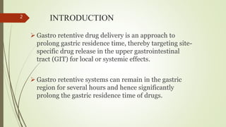 INTRODUCTION
 Gastro retentive drug delivery is an approach to
prolong gastric residence time, thereby targeting site-
specific drug release in the upper gastrointestinal
tract (GIT) for local or systemic effects.
 Gastro retentive systems can remain in the gastric
region for several hours and hence significantly
prolong the gastric residence time of drugs.
2
 