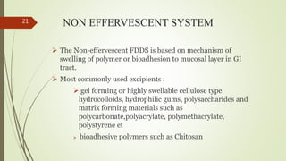 NON EFFERVESCENT SYSTEM
 The Non-effervescent FDDS is based on mechanism of
swelling of polymer or bioadhesion to mucosal layer in GI
tract.
 Most commonly used excipients :
 gel forming or highly swellable cellulose type
hydrocolloids, hydrophilic gums, polysaccharides and
matrix forming materials such as
polycarbonate,polyacrylate, polymethacrylate,
polystyrene et
 bioadhesive polymers such as Chitosan
21
 