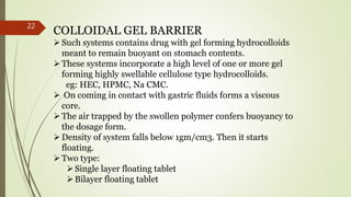 COLLOIDAL GEL BARRIER
Such systems contains drug with gel forming hydrocolloids
meant to remain buoyant on stomach contents.
These systems incorporate a high level of one or more gel
forming highly swellable cellulose type hydrocolloids.
eg: HEC, HPMC, Na CMC.
 On coming in contact with gastric fluids forms a viscous
core.
The air trapped by the swollen polymer confers buoyancy to
the dosage form.
Density of system falls below 1gm/cm3. Then it starts
floating.
Two type:
Single layer floating tablet
Bilayer floating tablet
22
 