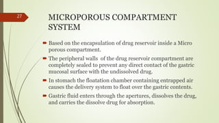 MICROPOROUS COMPARTMENT
SYSTEM
 Based on the encapsulation of drug reservoir inside a Micro
porous compartment.
 The peripheral walls of the drug reservoir compartment are
completely sealed to prevent any direct contact of the gastric
mucosal surface with the undissolved drug.
 In stomach the floatation chamber containing entrapped air
causes the delivery system to float over the gastric contents.
 Gastric fluid enters through the apertures, dissolves the drug,
and carries the dissolve drug for absorption.
27
 