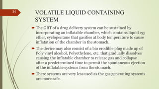 VOLATILE LIQUID CONTAINING
SYSTEM
 The GRT of a drug delivery system can be sustained by
incorporating an inflatable chamber, which contains liquid eg;
ether, cyclopentane that gasifies at body temperature to cause
inflatation of the chamber in the stomach.
 The device may also consist of a bio erodible plug made up of
Poly vinyl alcohol, Polyethylene, etc. that gradually dissolves
causing the inflatable chamber to release gas and collapse
after a predetermined time to permit the spontaneous ejection
of the inflatable systems from the stomach.
 There systems are very less used as the gas generating systems
are more safe.
34
 