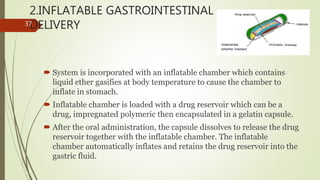 2.INFLATABLE GASTROINTESTINAL
DELIVERY
 System is incorporated with an inflatable chamber which contains
liquid ether gasifies at body temperature to cause the chamber to
inflate in stomach.
 Inflatable chamber is loaded with a drug reservoir which can be a
drug, impregnated polymeric then encapsulated in a gelatin capsule.
 After the oral administration, the capsule dissolves to release the drug
reservoir together with the inflatable chamber. The inflatable
chamber automatically inflates and retains the drug reservoir into the
gastric fluid.
37
 