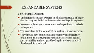 EXPANDABLE SYSTEMS
1. UNFOLDED SYSTEMS
 Unfolding systems are systems in which are actually of larger
size but they are folded to decrease size and kept in capsules.
 In stomach these systems comes out of capsules and unfolds
to larger size.
 The important factor for unfolding system is shape memory.
 They should have sufficient shape memory such that they
retain their unfolded(expanded) shape in stomach against
gastric motility and not get folded again and escape out till
the desired time interval.
40
 