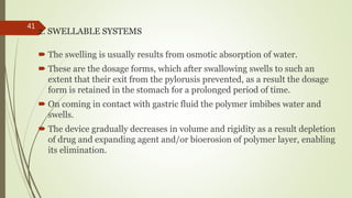2. SWELLABLE SYSTEMS
 The swelling is usually results from osmotic absorption of water.
 These are the dosage forms, which after swallowing swells to such an
extent that their exit from the pylorusis prevented, as a result the dosage
form is retained in the stomach for a prolonged period of time.
 On coming in contact with gastric fluid the polymer imbibes water and
swells.
 The device gradually decreases in volume and rigidity as a result depletion
of drug and expanding agent and/or bioerosion of polymer layer, enabling
its elimination.
41
 